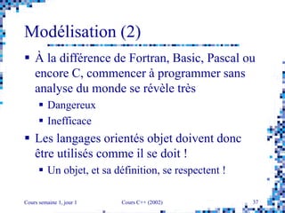 Cours semaine 1, jour 1 Cours C++ (2002) 37
Modélisation (2)
 À la différence de Fortran, Basic, Pascal ou
encore C, commencer à programmer sans
analyse du monde se révèle très
 Dangereux
 Inefficace
 Les langages orientés objet doivent donc
être utilisés comme il se doit !
 Un objet, et sa définition, se respectent !
 
