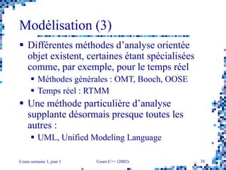 Cours semaine 1, jour 1 Cours C++ (2002) 38
Modélisation (3)
 Différentes méthodes d’analyse orientée
objet existent, certaines étant spécialisées
comme, par exemple, pour le temps réel
 Méthodes générales : OMT, Booch, OOSE
 Temps réel : RTMM
 Une méthode particulière d’analyse
supplante désormais presque toutes les
autres :
 UML, Unified Modeling Language
 