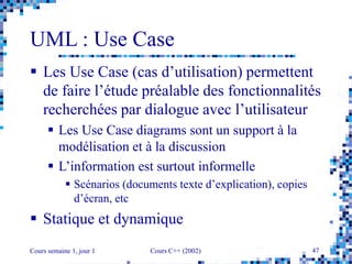 Cours semaine 1, jour 1 Cours C++ (2002) 47
UML : Use Case
 Les Use Case (cas d’utilisation) permettent
de faire l’étude préalable des fonctionnalités
recherchées par dialogue avec l’utilisateur
 Les Use Case diagrams sont un support à la
modélisation et à la discussion
 L’information est surtout informelle
 Scénarios (documents texte d’explication), copies
d’écran, etc
 Statique et dynamique
 