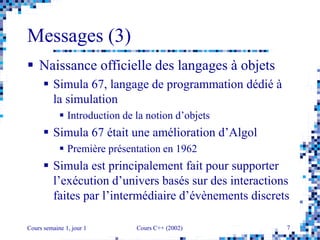 Cours semaine 1, jour 1 Cours C++ (2002) 7
Messages (3)
 Naissance officielle des langages à objets
 Simula 67, langage de programmation dédié à
la simulation
 Introduction de la notion d’objets
 Simula 67 était une amélioration d’Algol
 Première présentation en 1962
 Simula est principalement fait pour supporter
l’exécution d’univers basés sur des interactions
faites par l’intermédiaire d’évènements discrets
 
