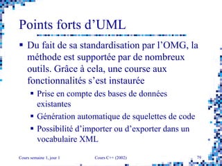 Cours semaine 1, jour 1 Cours C++ (2002) 79
Points forts d’UML
 Du fait de sa standardisation par l’OMG, la
méthode est supportée par de nombreux
outils. Grâce à cela, une course aux
fonctionnalités s’est instaurée
 Prise en compte des bases de données
existantes
 Génération automatique de squelettes de code
 Possibilité d’importer ou d’exporter dans un
vocabulaire XML
 