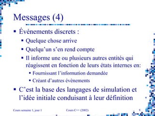 Cours semaine 1, jour 1 Cours C++ (2002) 8
Messages (4)
 Événements discrets :
 Quelque chose arrive
 Quelqu’un s’en rend compte
 Il informe une ou plusieurs autres entités qui
réagissent en fonction de leurs états internes en:
 Fournissant l’information demandée
 Créant d’autres évènements
 C’est la base des langages de simulation et
l’idée initiale conduisant à leur définition
 