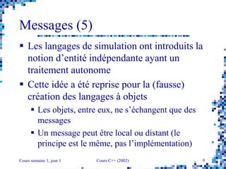 Cours semaine 1, jour 1 Cours C++ (2002) 9
Messages (5)
 Les langages de simulation ont introduits la
notion d’entité indépendante ayant un
traitement autonome
 Cette idée a été reprise pour la (fausse)
création des langages à objets
 Les objets, entre eux, ne s’échangent que des
messages
 Un message peut être local ou distant (le
principe est le même, pas l’implémentation)
 