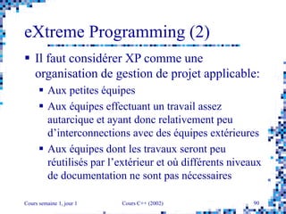 Cours semaine 1, jour 1 Cours C++ (2002) 90
eXtreme Programming (2)
 Il faut considérer XP comme une
organisation de gestion de projet applicable:
 Aux petites équipes
 Aux équipes effectuant un travail assez
autarcique et ayant donc relativement peu
d’interconnections avec des équipes extérieures
 Aux équipes dont les travaux seront peu
réutilisés par l’extérieur et où différents niveaux
de documentation ne sont pas nécessaires
 