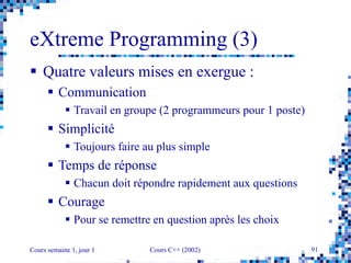 Cours semaine 1, jour 1 Cours C++ (2002) 91
eXtreme Programming (3)
 Quatre valeurs mises en exergue :
 Communication
 Travail en groupe (2 programmeurs pour 1 poste)
 Simplicité
 Toujours faire au plus simple
 Temps de réponse
 Chacun doit répondre rapidement aux questions
 Courage
 Pour se remettre en question après les choix
 