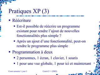 Cours semaine 1, jour 1 Cours C++ (2002) 96
Pratiques XP (3)
 Réécriture
 Est-il possible de réécrire un programme
existant pour rendre l’ajout de nouvelles
fonctionnalités plus simple ?
 Après un ajout d’une fonctionnalité, peut-on
rendre le programme plus simple
 Programmation à deux
 2 personnes, 1 écran, 1 clavier, 1 souris
 1 pour une vue globale, 1 pour ici et maintenant
 
