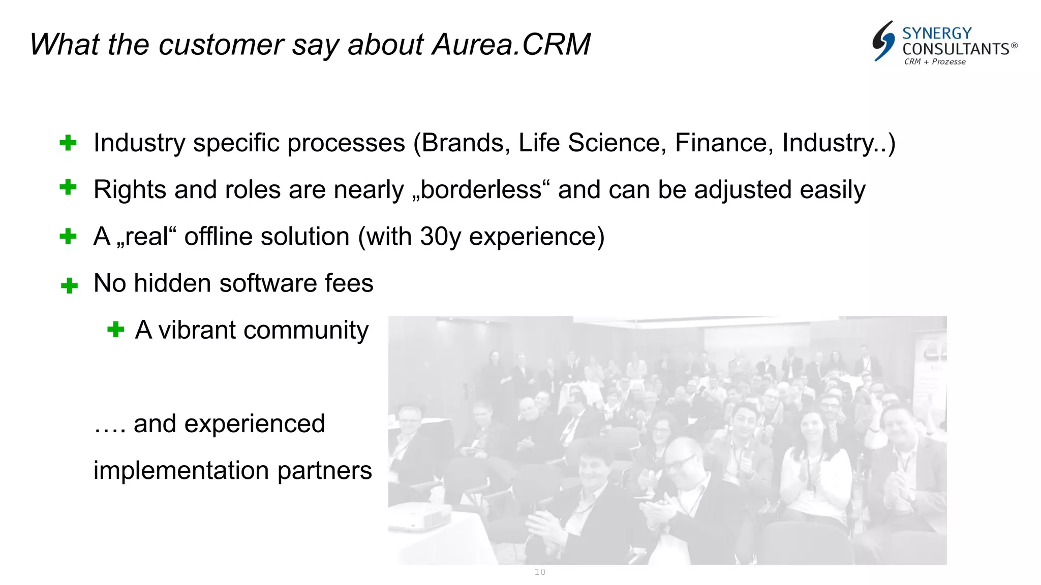 10
What the customer say about Aurea.CRM
Industry specific processes (Brands, Life Science, Finance, Industry..)
Rights and roles are nearly „borderless“ and can be adjusted easily
A „real“ offline solution (with 30y experience)
No hidden software fees
A vibrant community
…. and experienced
implementation partners
 