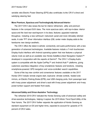 2017 Honda CR-V 3
variable ratio Electric Power Steering (EPS) also contributes to the CR-V’s direct and
satisfying steering feel.
More Premium, Spacious and Technologically Advanced Interior
The 2017 CR-V also raises the bar for interior refinement, utility and premium
features in the compact SUV class. The more spacious cabin, with top-in-class interior
space and the best rear seat legroom in its class, features upgraded materials
throughout, including a new soft-touch instrument panel and more intricately stitched
seats. A color TFT driver information interface (DII) center meter display adds to the
handsome new design aesthetic.
The CR-V offers the latest in-vehicle connectivity and audio performance with a new
generation of advanced technologies. Available features include a 7-inch touchscreen
Display Audio interface with Android operating system that now features a physical
volume knob as well as an available new Honda Satellite-Linked Navigation System™
developed in cooperation with the experts at Garmin®. The CR-V ’s Display Audio
system is compatible with the Apple CarPlay™ and Android Auto™ platforms, giving
customers seamless integration of key smartphone features and functions, including
smartphone-powered GPS navigation and voice-controlled search capabilities.
Some of the key new comfort and convenience features available on the 2017
Honda CR-V include remote engine start, dual-zone climate controls, heated side
mirrors, an Electric Parking Brake (EPB), rear USB charging ports, front passenger seat
with 4-way power adjustment and driver’s seat with 8-way power adjustment and 4-way
power lumbar support and heated front seats.
Advanced Safety and Driver-Assistive Technology
The refreshed 2015 CR-V debuted the Honda Sensing suite of advanced safety and
driver-assistive technologies, helping it capture the 2015 Motor Trend Sport Utility of the
Year honors. The 2017 CR-V further expands the application of Honda Sensing as
standard equipment on EX and higher trims, expected to account for upwards of 75
percent of CR-V sales.
 