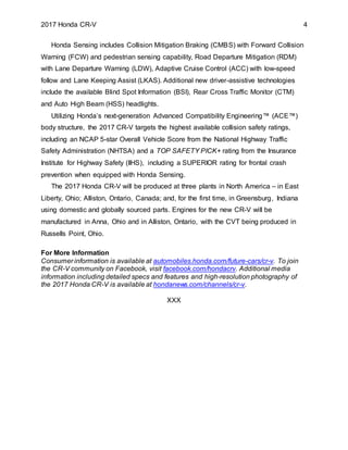 2017 Honda CR-V 4
Honda Sensing includes Collision Mitigation Braking (CMBS) with Forward Collision
Warning (FCW) and pedestrian sensing capability, Road Departure Mitigation (RDM)
with Lane Departure Warning (LDW), Adaptive Cruise Control (ACC) with low-speed
follow and Lane Keeping Assist (LKAS). Additional new driver-assistive technologies
include the available Blind Spot Information (BSI), Rear Cross Traffic Monitor (CTM)
and Auto High Beam (HSS) headlights.
Utilizing Honda’s next-generation Advanced Compatibility Engineering™ (ACE™)
body structure, the 2017 CR-V targets the highest available collision safety ratings,
including an NCAP 5-star Overall Vehicle Score from the National Highway Traffic
Safety Administration (NHTSA) and a TOP SAFETY PICK+ rating from the Insurance
Institute for Highway Safety (IIHS), including a SUPERIOR rating for frontal crash
prevention when equipped with Honda Sensing.
The 2017 Honda CR-V will be produced at three plants in North America – in East
Liberty, Ohio; Alliston, Ontario, Canada; and, for the first time, in Greensburg, Indiana
using domestic and globally sourced parts. Engines for the new CR-V will be
manufactured in Anna, Ohio and in Alliston, Ontario, with the CVT being produced in
Russells Point, Ohio.
For More Information
Consumer information is available at automobiles.honda.com/future-cars/cr-v. To join
the CR-V community on Facebook, visit facebook.com/hondacrv. Additional media
information including detailed specs and features and high-resolution photography of
the 2017 Honda CR-V is available at hondanews.com/channels/cr-v.
XXX
 