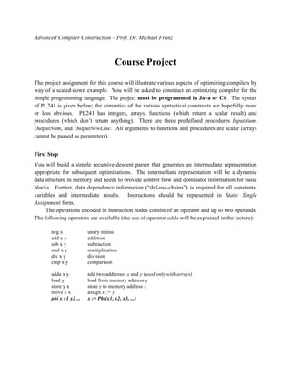 Advanced Compiler Construction – Prof. Dr. Michael Franz
Course Project
The project assignment for this course will illustrate various aspects of optimizing compilers by
way of a scaled-down example. You will be asked to construct an optimizing compiler for the
simple programming language. The project must be programmed in Java or C#. The syntax
of PL241 is given below; the semantics of the various syntactical constructs are hopefully more
or less obvious. PL241 has integers, arrays, functions (which return a scalar result) and
procedures (which don’t return anything). There are three predefined procedures InputNum,
OutputNum, and OutputNewLine. All arguments to functions and procedures are scalar (arrays
cannot be passed as parameters).
First Step
You will build a simple recursive-descent parser that generates an intermediate representation
appropriate for subsequent optimizations. The intermediate representation will be a dynamic
data structure in memory and needs to provide control flow and dominator information for basic
blocks. Further, data dependence information (“def-use-chains”) is required for all constants,
variables and intermediate results. Instructions should be represented in Static Single
Assignment form.
The operations encoded in instruction nodes consist of an operator and up to two operands.
The following operators are available (the use of operator adda will be explained in the lecture):
neg x unary minus
add x y addition
sub x y subtraction
mul x y multiplication
div x y division
cmp x y comparison
adda x y add two addresses x und y (used only with arrays)
load y load from memory address y
store y x store y to memory address x
move y x assign x := y
phi x x1 x2 ... x := Phi(x1, x2, x3, ...)
 