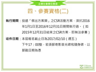 企業社會責任獎項
四、參賽資格(二)
執行期間：投遞「傑出方案類」之CSR活動方案，須於2016
年1月1日至2016年12月31日期間執行過。（如
2015年12月31日結束之CSR方案，即無法參賽）
收件日期：本屆報名截止日為2017/02/10（週五）
下午17：00整，若須郵寄影音光碟和隨身碟，以
郵戳日期為憑
 