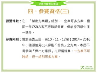 企業社會責任獎項
四、參賽資格(三)
投遞件數：在一「傑出方案類」組別，一企業可多方案，但
同一件CSR方案不得跨組參賽，僅能於四組中擇
一遞件。
參賽限制：曾於過去三屆，第10、11、12屆（2014～2016
年）獲頒遠見CSR評鑑「首獎」之方案，本屆不
得參與「傑出方案類」之評選競賽。一方案不可
跨組，但一組別可多方案。
 