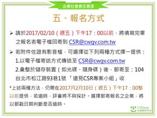 企業社會責任獎項
五、報名方式
 請於2017/02/10（週五）下午17：00以前，將填寫完畢
之報名表電子檔回寄到 CSR@cwgv.com.tw
 若附件佐證有影音檔，可選擇從下列兩種方式擇一提供：
1.以電子檔寄送方式傳送至 CSR@cwgv.com.tw
2.彙整於儲存裝置（如光碟、隨身碟）後，郵寄至：104
台北市松江路93巷1號 「遠見CSR專案小組」收
*上述兩種方法，仍需在2017月2月10日（週五）下午17：00整
以前提供，若逾時，評審將不與採計。選擇郵寄報名之企業，將
以郵戳日期判斷是否逾時。
 