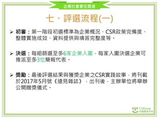 企業社會責任獎項
七、評選流程(一)
 初審：第一階段初選標準為企業概況、CSR政策完備度、
整體實施成效、資料提供與填答完整度等。
 決選：每組篩選至多6家企業入圍，每家入圍決選企業可
推派至多3位簡報代表。
 獎勵：最後評選結果與獲獎企業之CSR實踐故事，將刊載
於2017年5月號《遠見雜誌》，出刊後，主辦單位將舉辦
公開贈獎儀式。
 