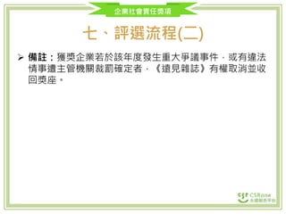 企業社會責任獎項
七、評選流程(二)
 備註：獲獎企業若於該年度發生重大爭議事件，或有違法
情事遭主管機關裁罰確定者，《遠見雜誌》有權取消並收
回獎座。
 