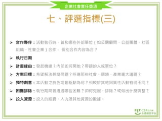企業社會責任獎項
七、評選指標(三)
 合作夥伴：活動執行時，曾和哪些外部單位（如公關顧問、公益團體、社區
組織、社會企業）合作， 個別合作內容為合？
 執行日期
 計畫緣由：發起機緣？內部如何開始？帶頭的人或單位？
 方案目標：希望解決甚麼問題？呼應那些社會、環境、產業重大議題？
 獨特創意：本活動之特色或創新點為何？相較於其他同質性活動有何不同？
 困難排除：執行期間曾遭遇哪些困難？如何克服、排除？或做出什麼調整？
 投入資源：投入的經費、人力及其他資源的數據。
 
