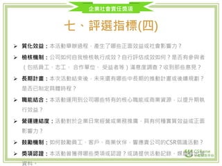 企業社會責任獎項
七、評選指標(四)
 質化效益：本活動舉辦過程，產生了哪些正面效益或社會影響力？
 檢核機制：公司如何自我檢核執行成效？自行評估成效如何？是否有參與者
（包括員工、志工、 合作單位、 受益者等）滿意度調查？收到那些意見？
 長期計畫：本次活動結束後，未來還有哪些中長期的推動計畫或後續規劃？
是否已制定具體時程？
 職能結合：本活動運用到公司哪些特有的核心職能或商業資源，以提升期執
行效益？
 營運連結度：活動對於企業日常經營或業務推廣，具有何種實質效益或正面
影響力？
 鼓勵機制：如何鼓勵員工、客戶、商業伙伴，響應貴公司的CSR倡議活動？
 獎項認證：本活動曾獲得哪些獎項或認證？或請提供活動記錄、媒體露出等
資料。
 
