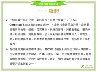 企業社會責任獎項
一、緣起
 一個有責任感的企業，必然重視「企業社會責任」（CSR，
Corporate Social Responsibility）。企業社會責任指的是，企業要
重視商業倫理、品德、勞資關係、供應商管理、消費者權益、環境永
續、社區和諧、資訊揭露等，並公平對待各種利害關係人。簡言之，
除了創造財務價值，企業也該對周遭的環境及社會，創造更多正面影
響力。
 為促進台灣與國際標準接軌，2005年《遠見》推出全球華人媒體第一
份企業社會責任大調查。2007年更以「第二屆企業社會責任獎」專題
報導榮獲首屆「亞洲出版經營獎」肯定，如今堪稱台灣企業界每年最
重要的評鑑活動之一。
 