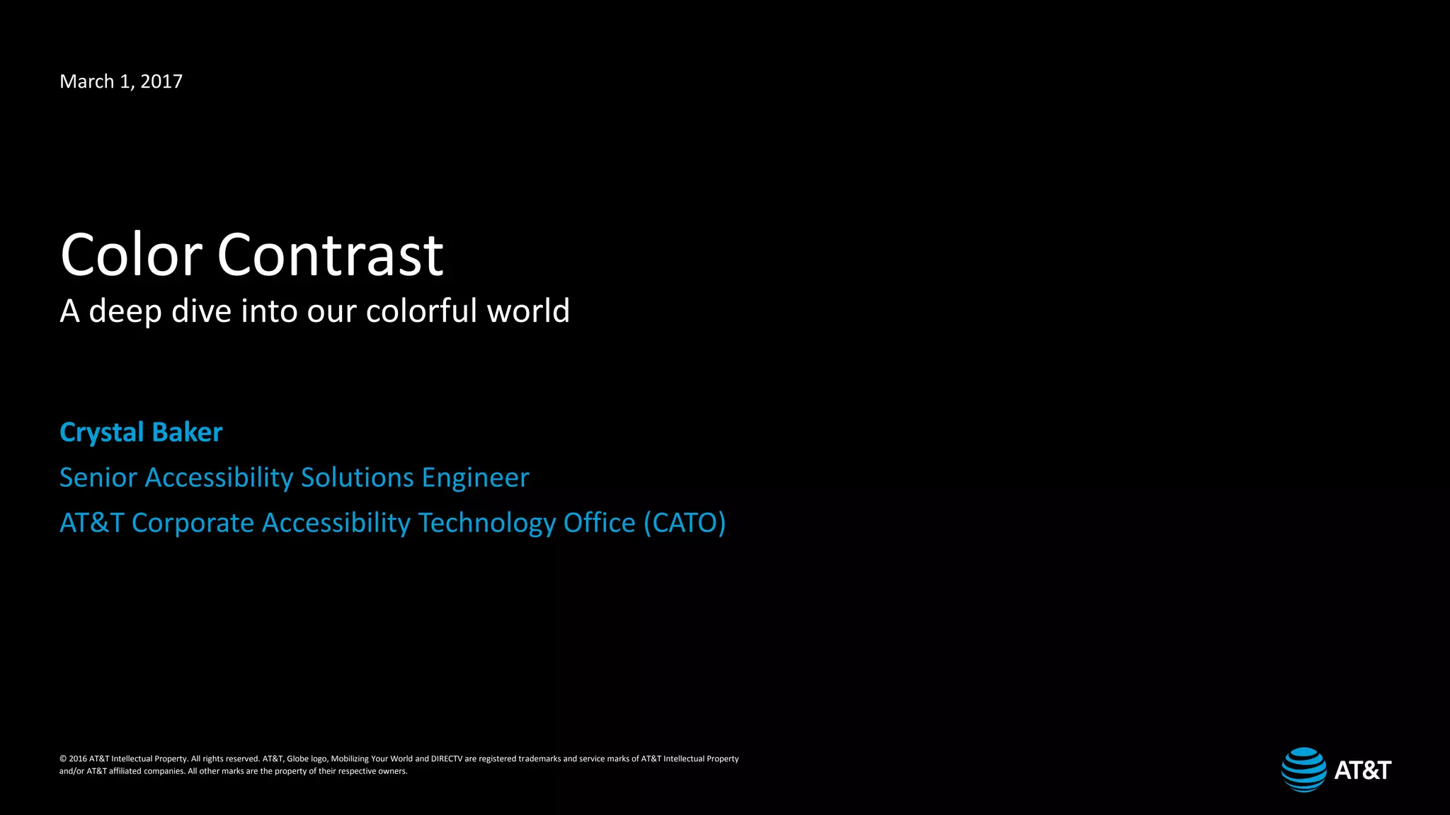 © 2016 AT&T Intellectual Property. All rights reserved. AT&T, Globe logo, Mobilizing Your World and DIRECTV are registered trademarks and service marks of AT&T Intellectual Property
and/or AT&T affiliated companies. All other marks are the property of their respective owners.
March 1, 2017
Color Contrast
A deep dive into our colorful world
Crystal Baker
Senior Accessibility Solutions Engineer
AT&T Corporate Accessibility Technology Office (CATO)
 