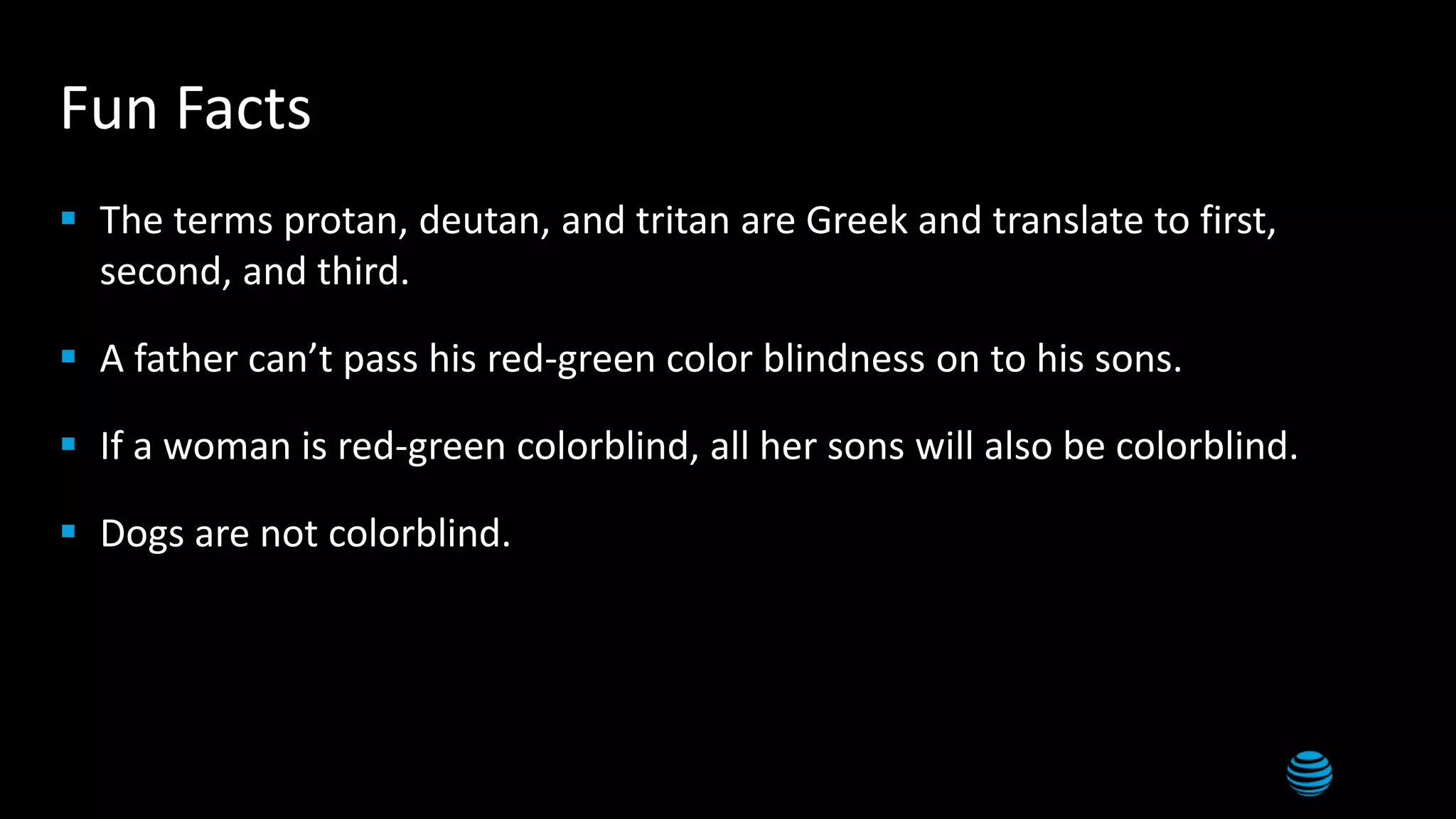 10
Fun Facts
 The terms protan, deutan, and tritan are Greek and translate to first,
second, and third.
 A father can’t pass his red-green color blindness on to his sons.
 If a woman is red-green colorblind, all her sons will also be colorblind.
 Dogs are not colorblind.
 
