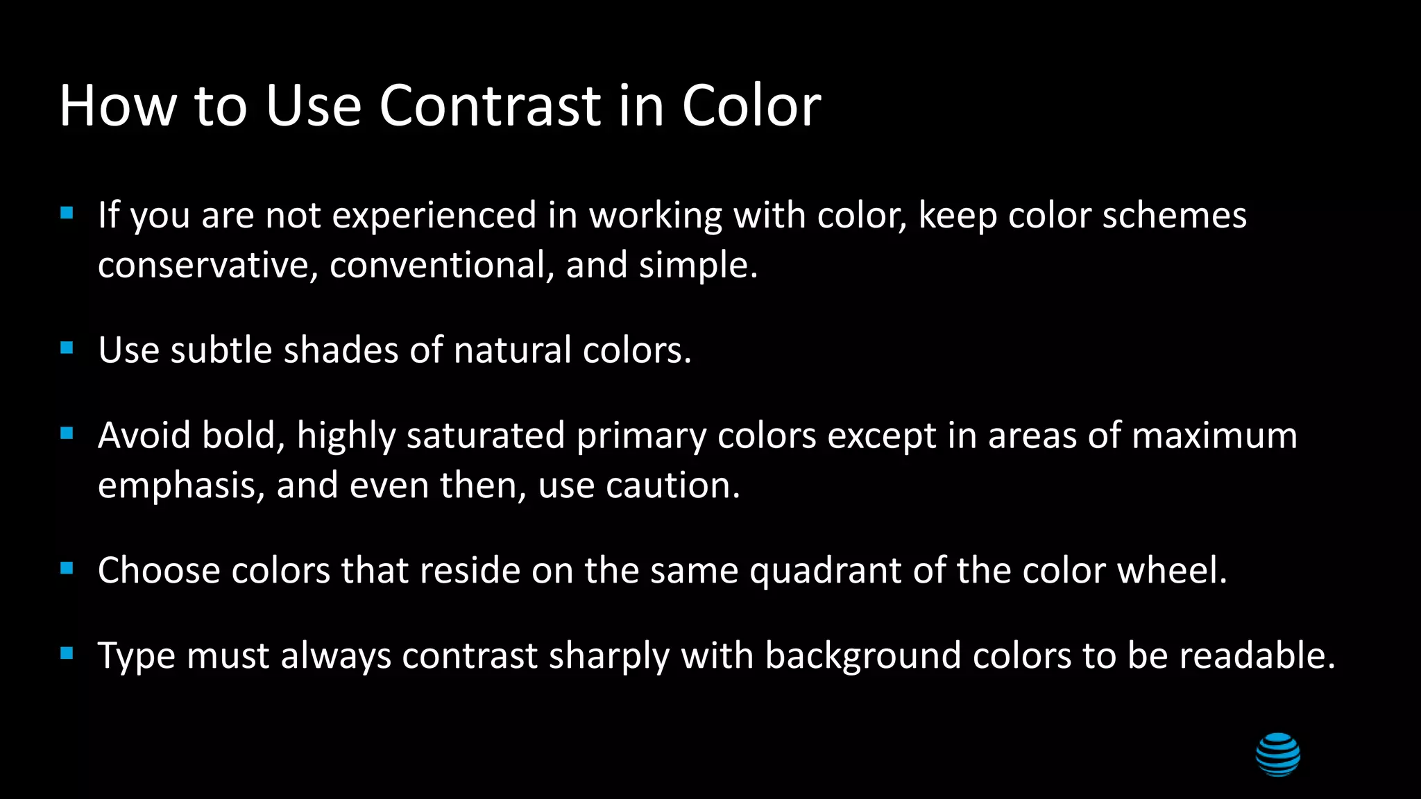 12
How to Use Contrast in Color
 If you are not experienced in working with color, keep color schemes
conservative, conventional, and simple.
 Use subtle shades of natural colors.
 Avoid bold, highly saturated primary colors except in areas of maximum
emphasis, and even then, use caution.
 Choose colors that reside on the same quadrant of the color wheel.
 Type must always contrast sharply with background colors to be readable.
 