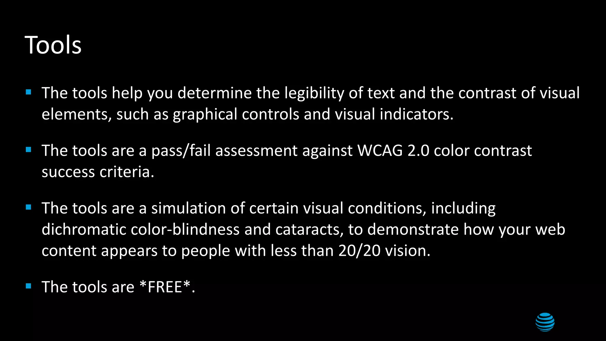 Tools
 The tools help you determine the legibility of text and the contrast of visual
elements, such as graphical controls and visual indicators.
 The tools are a pass/fail assessment against WCAG 2.0 color contrast
success criteria.
 The tools are a simulation of certain visual conditions, including
dichromatic color-blindness and cataracts, to demonstrate how your web
content appears to people with less than 20/20 vision.
 The tools are *FREE*.
 