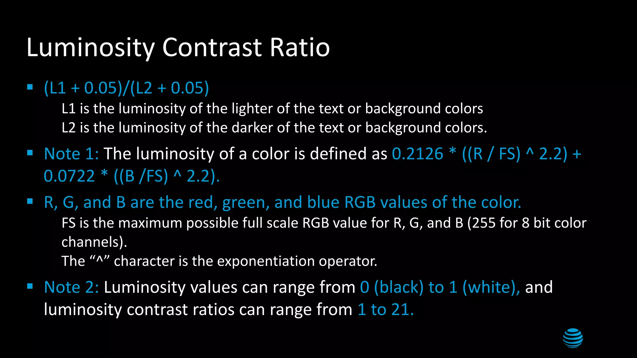 Luminosity Contrast Ratio
 (L1 + 0.05)/(L2 + 0.05)
 L1 is the luminosity of the lighter of the text or background colors
 L2 is the luminosity of the darker of the text or background colors.
 Note 1: The luminosity of a color is defined as 0.2126 * ((R / FS) ^ 2.2) +
0.0722 * ((B /FS) ^ 2.2).
 R, G, and B are the red, green, and blue RGB values of the color.
 FS is the maximum possible full scale RGB value for R, G, and B (255 for 8 bit color
channels).
 The “^” character is the exponentiation operator.
 Note 2: Luminosity values can range from 0 (black) to 1 (white), and
luminosity contrast ratios can range from 1 to 21.
 