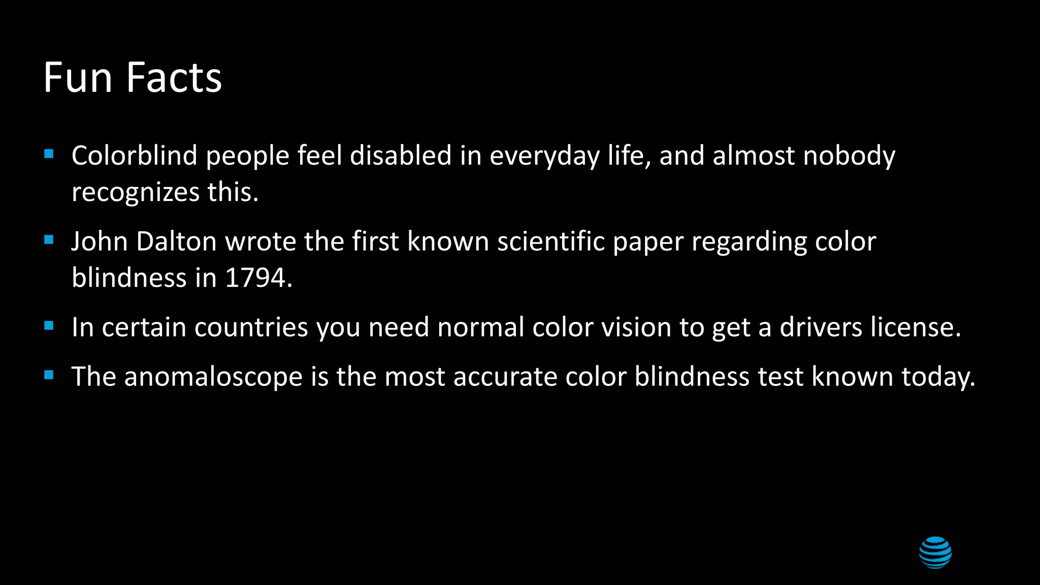 Fun Facts
 Colorblind people feel disabled in everyday life, and almost nobody
recognizes this.
 John Dalton wrote the first known scientific paper regarding color
blindness in 1794.
 In certain countries you need normal color vision to get a drivers license.
 The anomaloscope is the most accurate color blindness test known today.
 