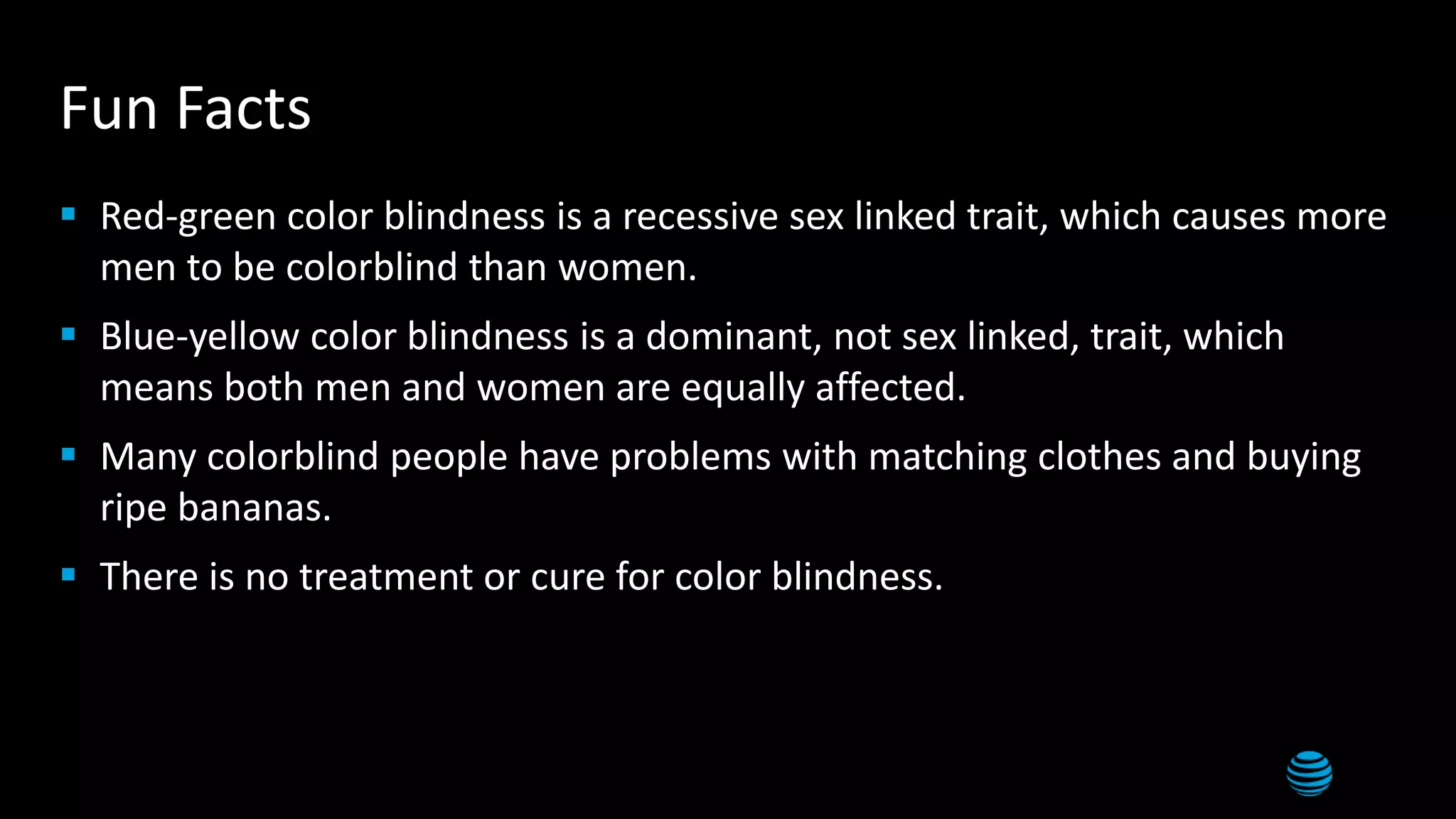 18
Fun Facts
 Red-green color blindness is a recessive sex linked trait, which causes more
men to be colorblind than women.
 Blue-yellow color blindness is a dominant, not sex linked, trait, which
means both men and women are equally affected.
 Many colorblind people have problems with matching clothes and buying
ripe bananas.
 There is no treatment or cure for color blindness.
 