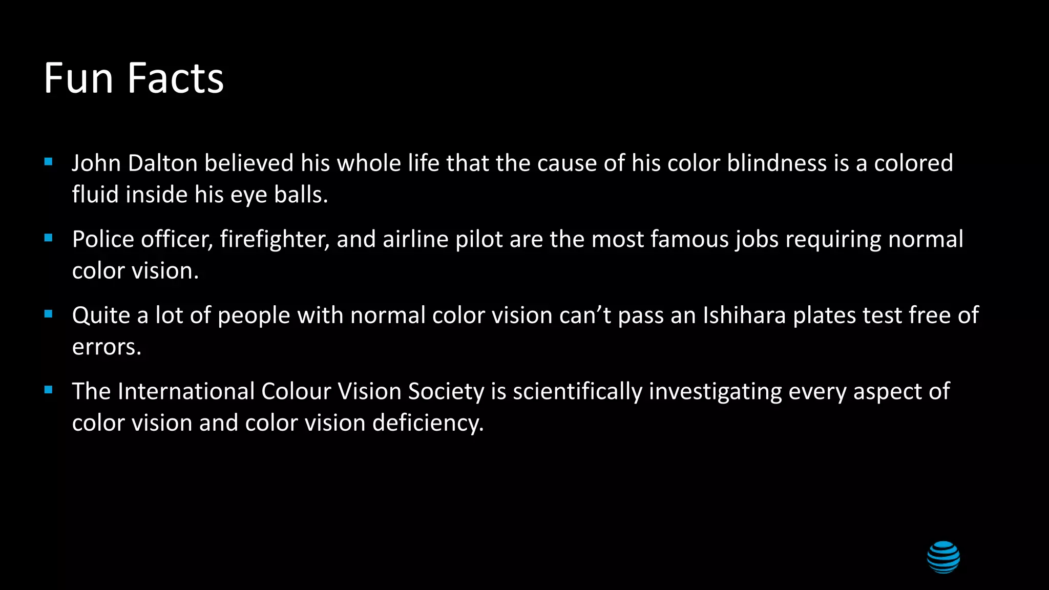 20
Fun Facts
 John Dalton believed his whole life that the cause of his color blindness is a colored
fluid inside his eye balls.
 Police officer, firefighter, and airline pilot are the most famous jobs requiring normal
color vision.
 Quite a lot of people with normal color vision can’t pass an Ishihara plates test free of
errors.
 The International Colour Vision Society is scientifically investigating every aspect of
color vision and color vision deficiency.
 