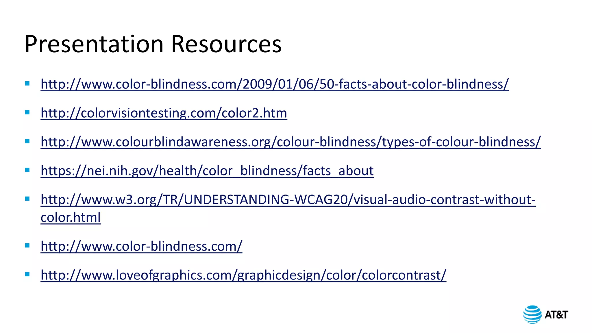 Presentation Resources
 http://www.color-blindness.com/2009/01/06/50-facts-about-color-blindness/
 http://colorvisiontesting.com/color2.htm
 http://www.colourblindawareness.org/colour-blindness/types-of-colour-blindness/
 https://nei.nih.gov/health/color_blindness/facts_about
 http://www.w3.org/TR/UNDERSTANDING-WCAG20/visual-audio-contrast-without-
color.html
 http://www.color-blindness.com/
 http://www.loveofgraphics.com/graphicdesign/color/colorcontrast/
 