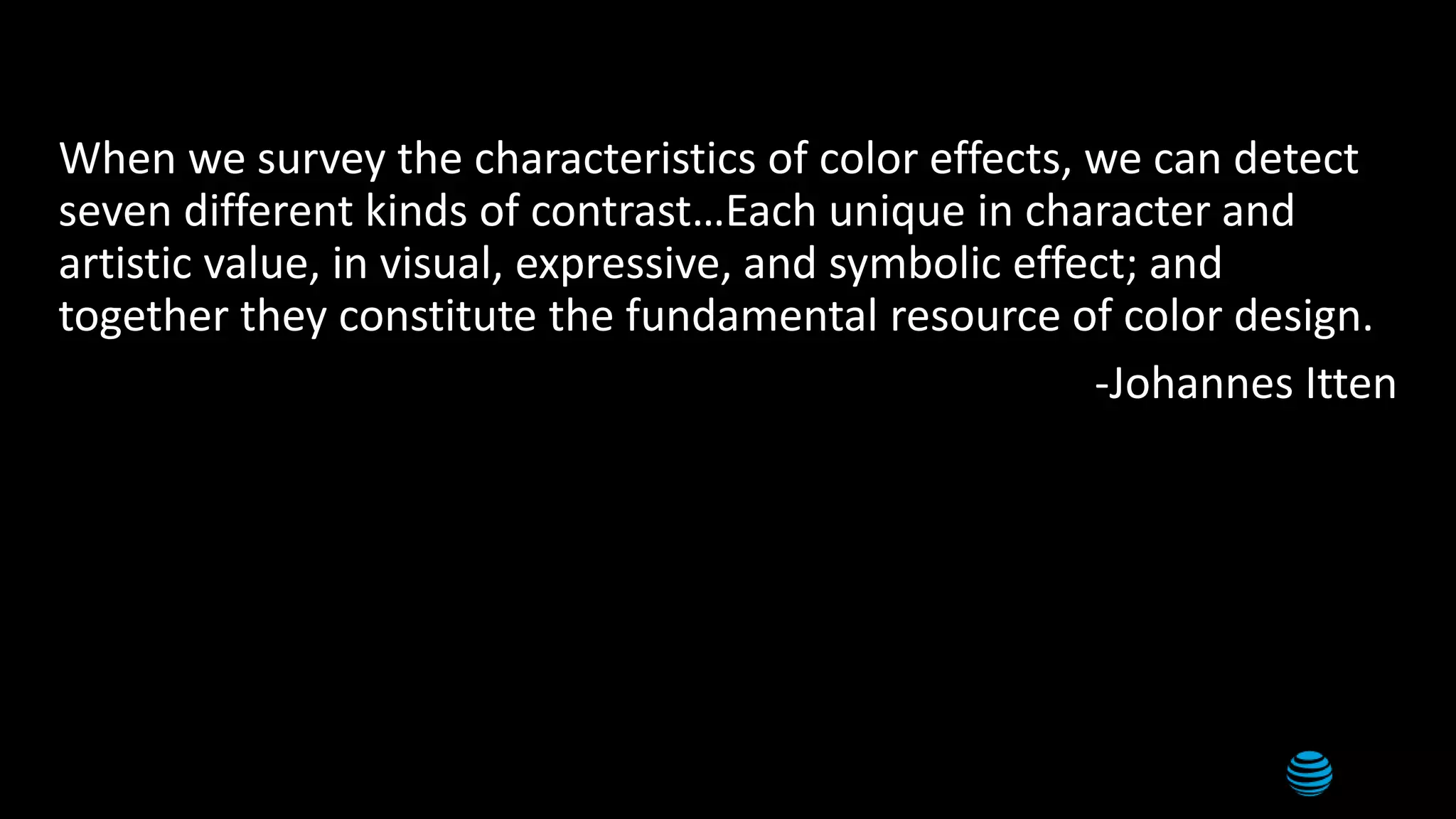 3
When we survey the characteristics of color effects, we can detect
seven different kinds of contrast…Each unique in character and
artistic value, in visual, expressive, and symbolic effect; and
together they constitute the fundamental resource of color design.
-Johannes Itten
 