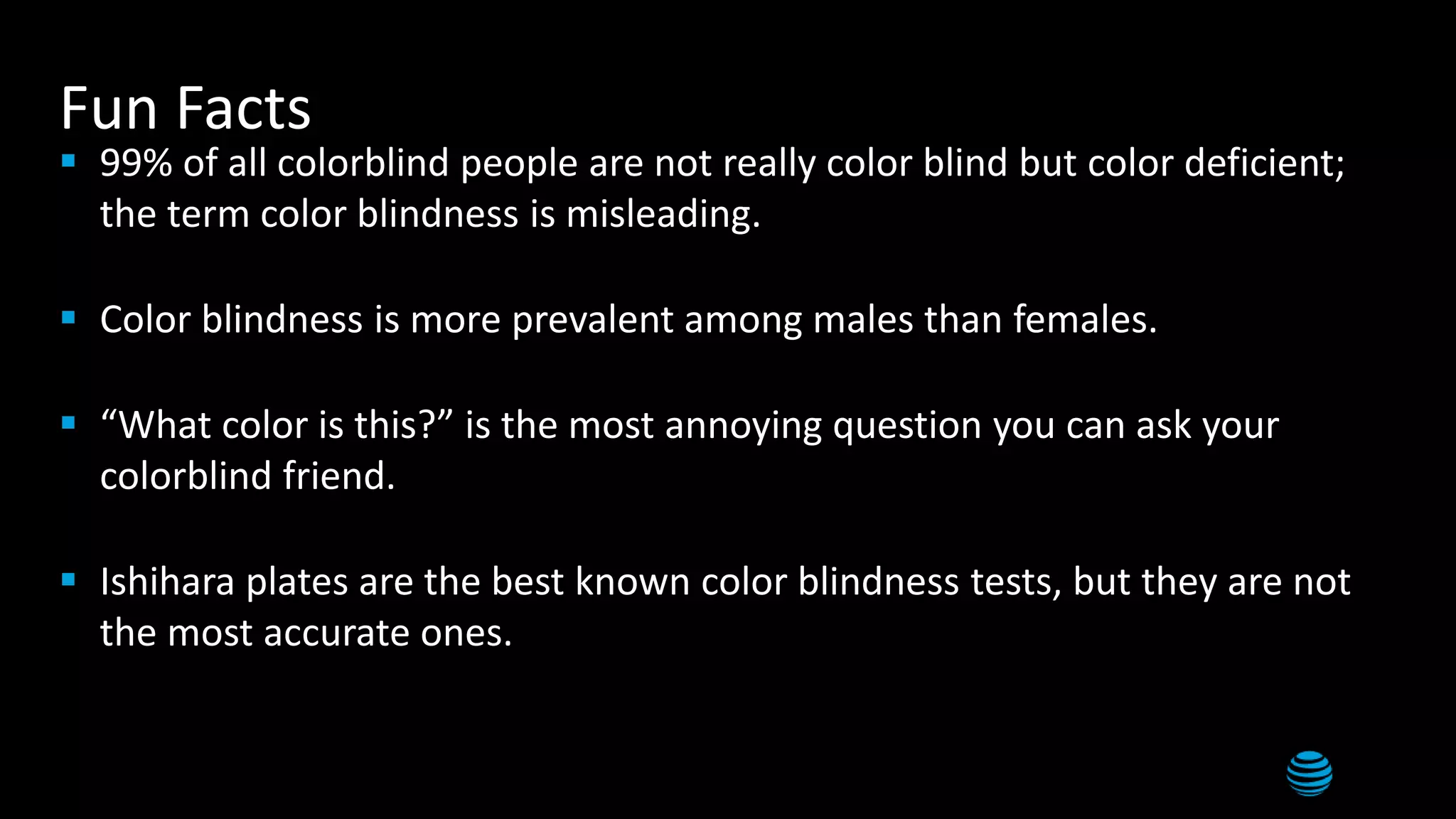 6
Fun Facts
 99% of all colorblind people are not really color blind but color deficient;
the term color blindness is misleading.
 Color blindness is more prevalent among males than females.
 “What color is this?” is the most annoying question you can ask your
colorblind friend.
 Ishihara plates are the best known color blindness tests, but they are not
the most accurate ones.
 