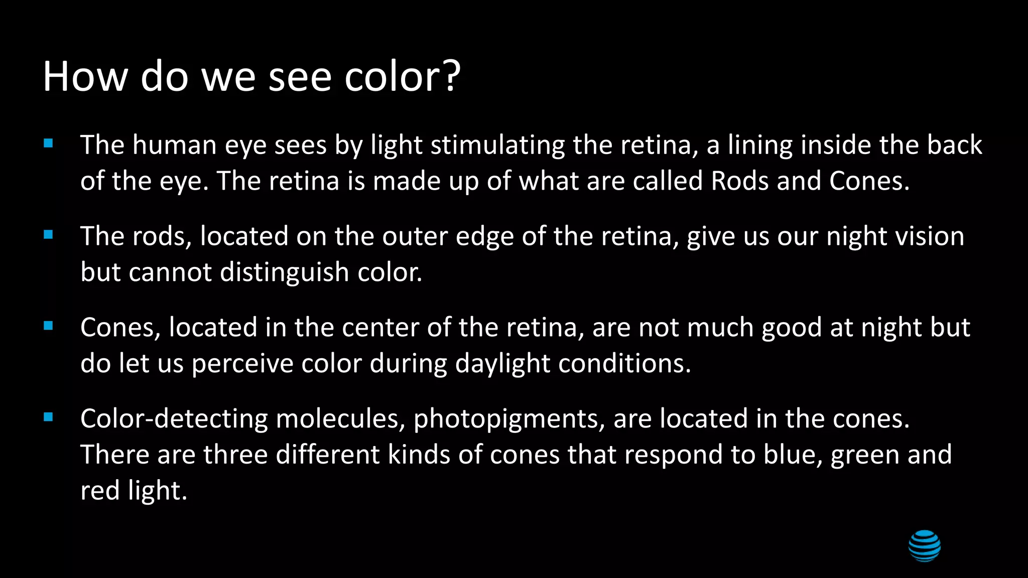 How do we see color?
 The human eye sees by light stimulating the retina, a lining inside the back
of the eye. The retina is made up of what are called Rods and Cones.
 The rods, located on the outer edge of the retina, give us our night vision
but cannot distinguish color.
 Cones, located in the center of the retina, are not much good at night but
do let us perceive color during daylight conditions.
 Color-detecting molecules, photopigments, are located in the cones.
There are three different kinds of cones that respond to blue, green and
red light.
 