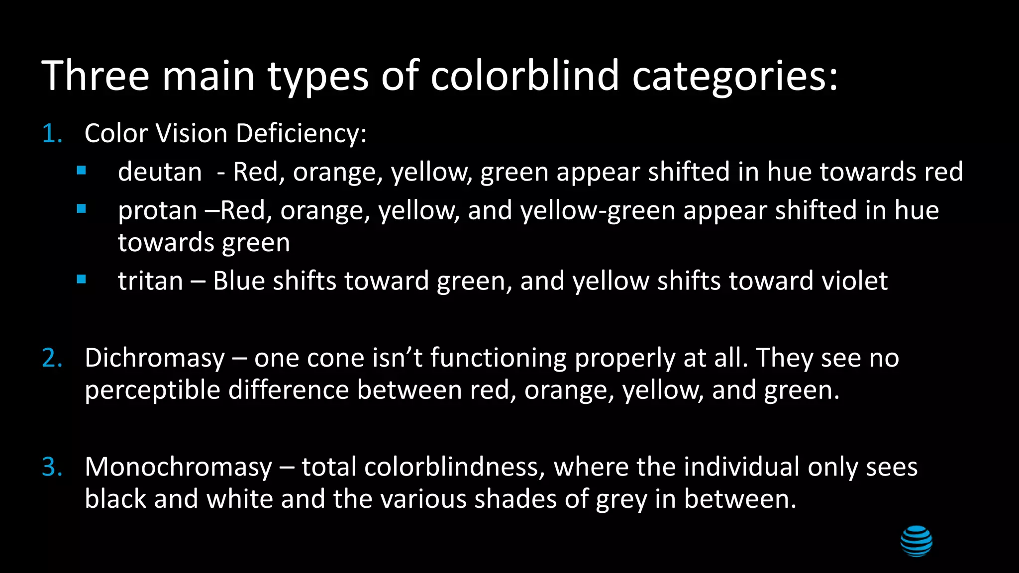 8
Three main types of colorblind categories:
1. Color Vision Deficiency:
 deutan - Red, orange, yellow, green appear shifted in hue towards red
 protan –Red, orange, yellow, and yellow-green appear shifted in hue
towards green
 tritan – Blue shifts toward green, and yellow shifts toward violet
2. Dichromasy – one cone isn’t functioning properly at all. They see no
perceptible difference between red, orange, yellow, and green.
3. Monochromasy – total colorblindness, where the individual only sees
black and white and the various shades of grey in between.
 