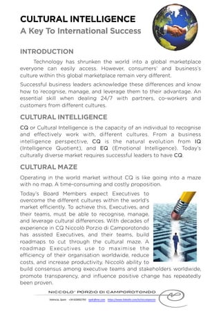CULTURAL INTELLIGENCE
A Key To International Success
INTRODUCTION
Technology has shrunken the world into a global marketplace
everyone can easily access. However, consumers’ and business’s
culture within this global marketplace remain very different.
Successful business leaders acknowledge these differences and know
how to recognise, manage, and leverage them to their advantage. An
essential skill when dealing 24/7 with partners, co-workers and
customers from different cultures.
CULTURAL INTELLIGENCE
CQ or Cultural Intelligence is the capacity of an individual to recognise
and effectively work with, different cultures. From a business
intelligence perspective, CQ is the natural evolution from IQ
(Intelligence Quotient), and EQ (Emotional Intelligence). Today’s
culturally diverse market requires successful leaders to have CQ.
CULTURAL MAZE
Operating in the world market without CQ is like going into a maze
with no map. A time-consuming and costly proposition.
Today’s Board Members expect Executives to
overcome the different cultures within the world's
market efficiently. To achieve this, Executives, and
their teams, must be able to recognise, manage,
and leverage cultural differences. With decades of
experience in CQ Niccolò Porzio di Camporotondo
has assisted Executives, and their teams, build
roadmaps to cut through the cultural maze. A
roadmap Executives use to maximise the
efficiency of their organisation worldwide, reduce
costs, and increase productivity. Niccolò ability to
build consensus among executive teams and stakeholders worldwide,
promote transparency, and influence positive change has repeatedly
been proven.
 