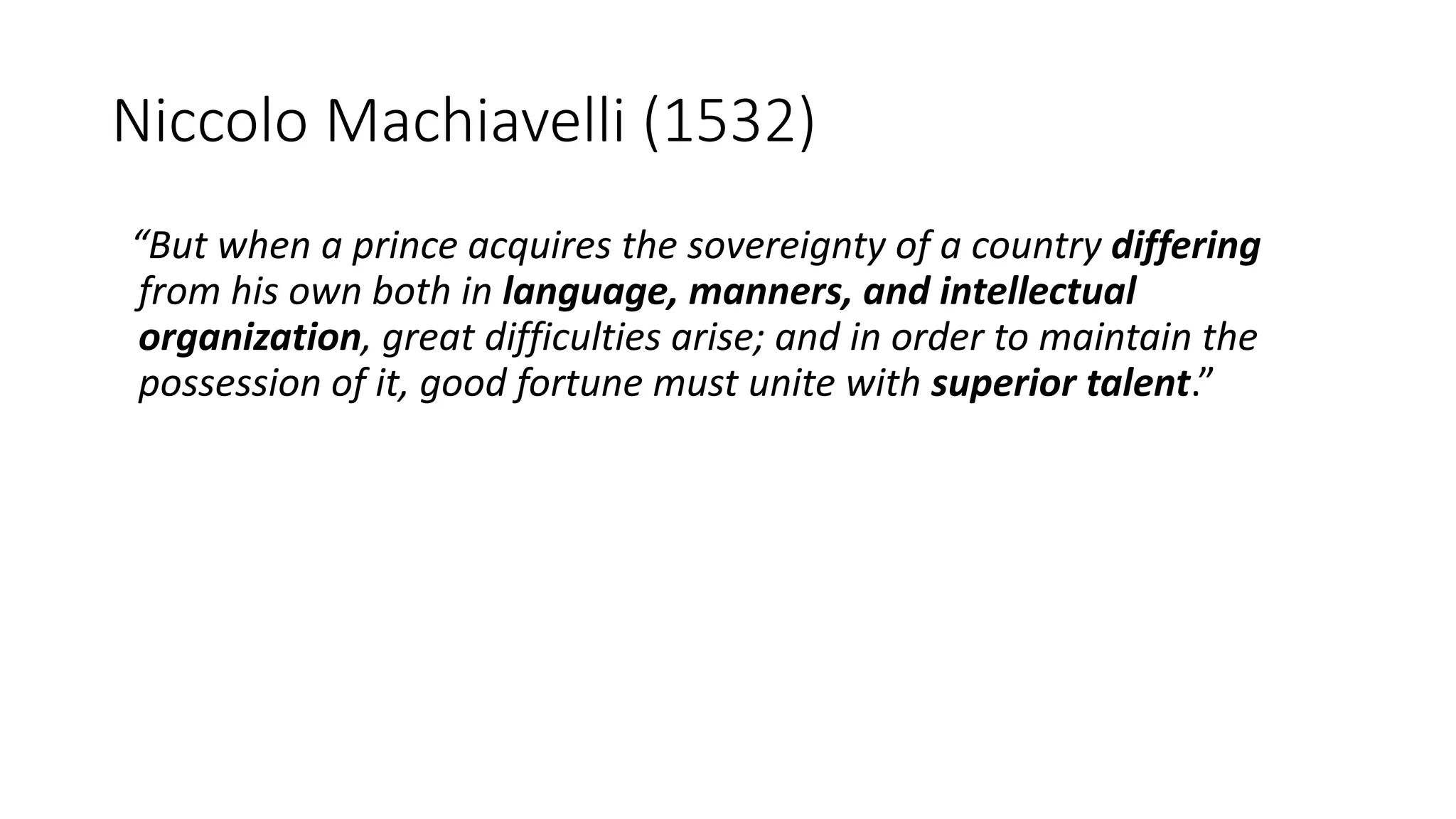 Niccolo Machiavelli (1532)
“But when a prince acquires the sovereignty of a country differing
from his own both in language, manners, and intellectual
organization, great difficulties arise; and in order to maintain the
possession of it, good fortune must unite with superior talent.”
 