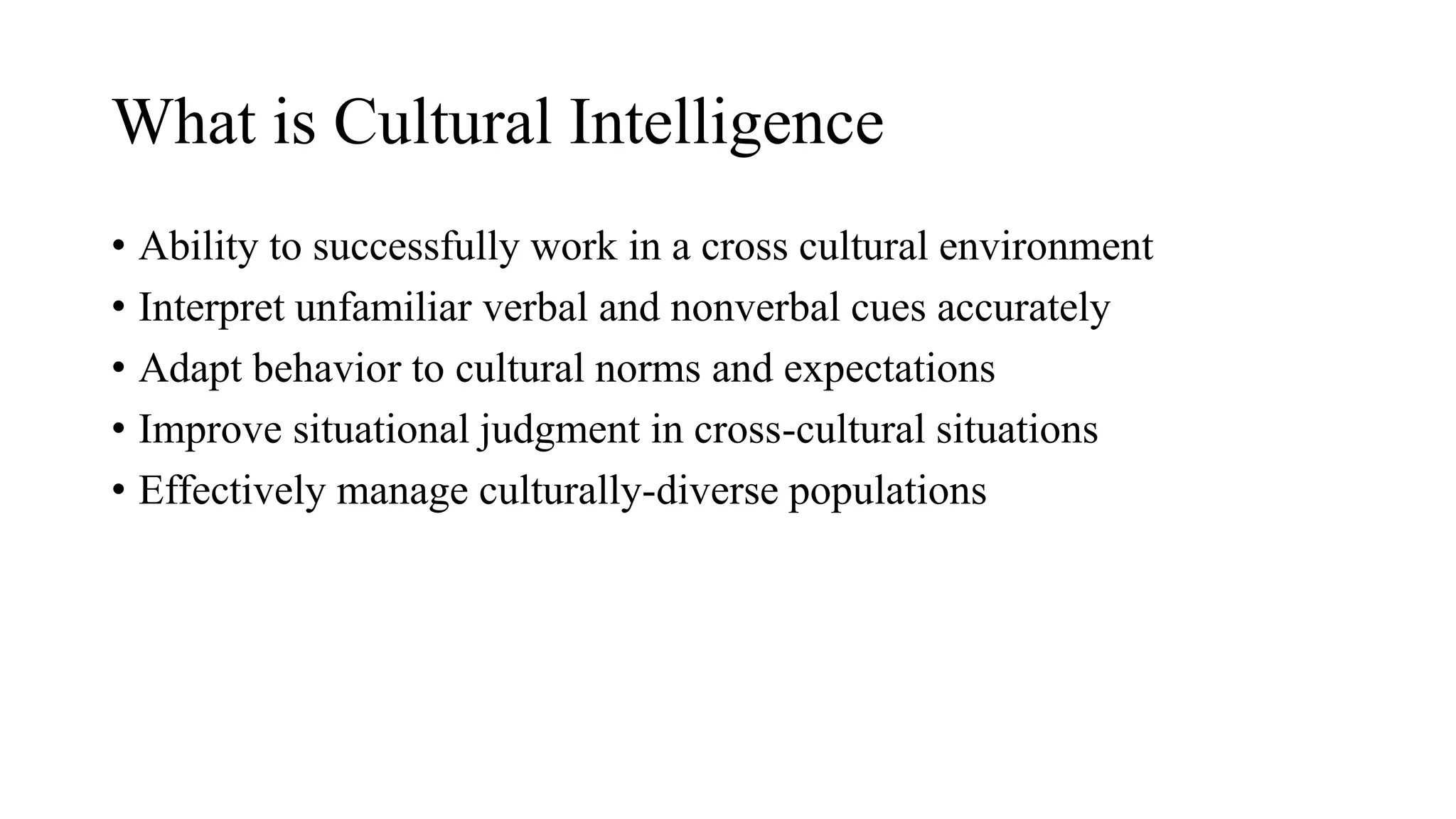 • Ability to successfully work in a cross cultural environment
• Interpret unfamiliar verbal and nonverbal cues accurately
• Adapt behavior to cultural norms and expectations
• Improve situational judgment in cross-cultural situations
• Effectively manage culturally-diverse populations
What is Cultural Intelligence
 
