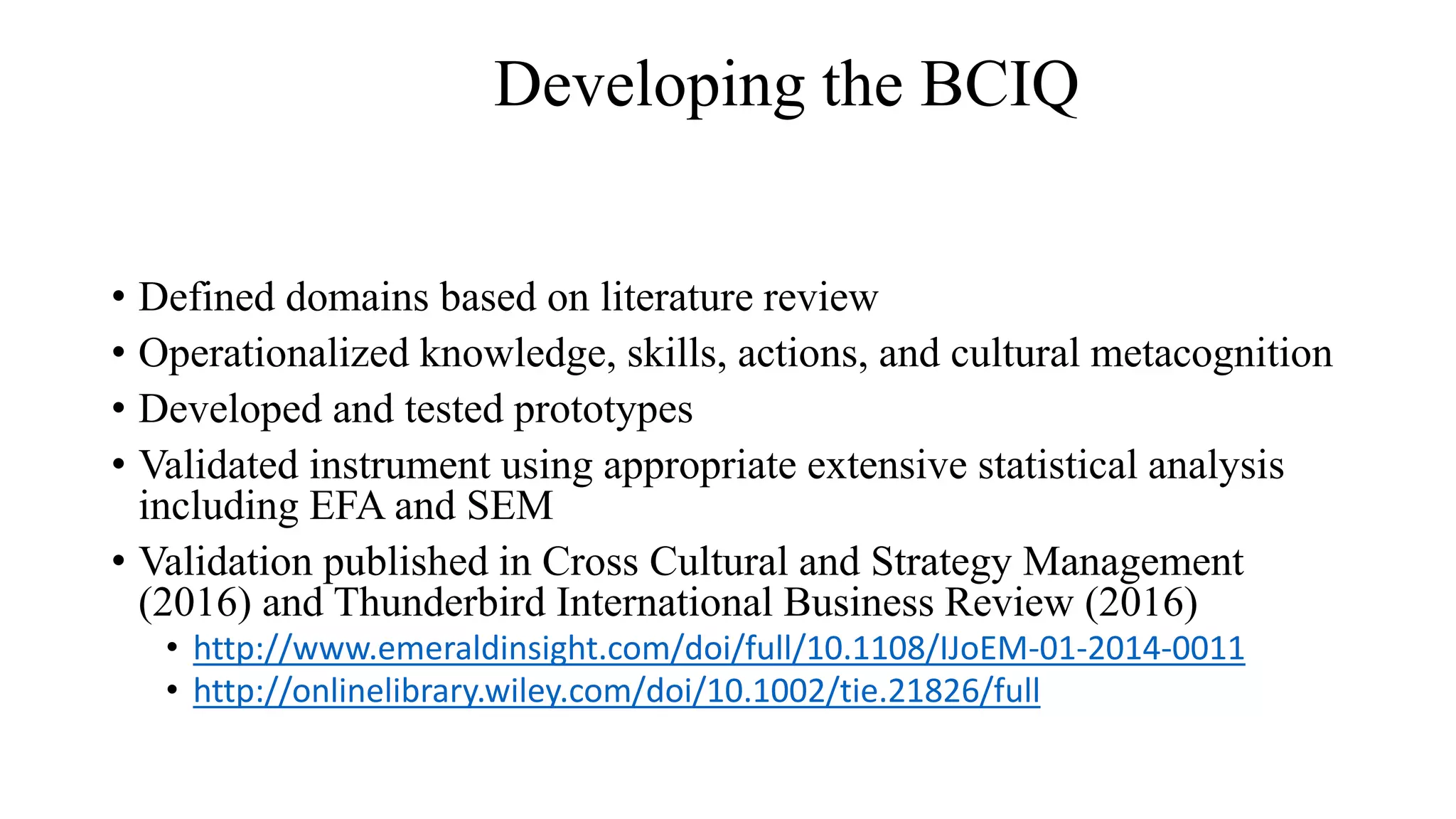 • Defined domains based on literature review
• Operationalized knowledge, skills, actions, and cultural metacognition
• Developed and tested prototypes
• Validated instrument using appropriate extensive statistical analysis
including EFA and SEM
• Validation published in Cross Cultural and Strategy Management
(2016) and Thunderbird International Business Review (2016)
• http://www.emeraldinsight.com/doi/full/10.1108/IJoEM-01-2014-0011
• http://onlinelibrary.wiley.com/doi/10.1002/tie.21826/full
Developing the BCIQ
 