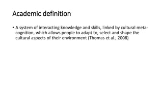 Academic definition
• A system of interacting knowledge and skills, linked by cultural meta-
cognition, which allows people to adapt to, select and shape the
cultural aspects of their environment (Thomas et al., 2008)
 