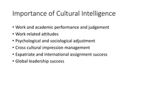 Importance of Cultural Intelligence
• Work and academic performance and judgement
• Work related attitudes
• Psychological and sociological adjustment
• Cross cultural impression management
• Expatriate and international assignment success
• Global leadership success
 