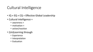 Cultural Intelligence
• IQ + EQ + CQ = Effective Global Leadership
• Cultural intelligence =
• awareness +
• motivation +
• action/reaction
• (Un)Learning through
• Experience
• Interpretation
• Evaluation
 