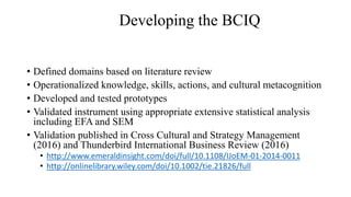• Defined domains based on literature review
• Operationalized knowledge, skills, actions, and cultural metacognition
• Developed and tested prototypes
• Validated instrument using appropriate extensive statistical analysis
including EFA and SEM
• Validation published in Cross Cultural and Strategy Management
(2016) and Thunderbird International Business Review (2016)
• http://www.emeraldinsight.com/doi/full/10.1108/IJoEM-01-2014-0011
• http://onlinelibrary.wiley.com/doi/10.1002/tie.21826/full
Developing the BCIQ
 