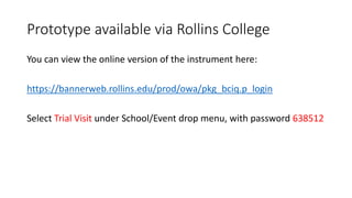 Prototype available via Rollins College
You can view the online version of the instrument here:
https://bannerweb.rollins.edu/prod/owa/pkg_bciq.p_login
Select Trial Visit under School/Event drop menu, with password 638512
 
