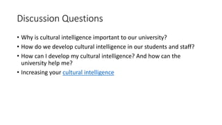 Discussion Questions
• Why is cultural intelligence important to our university?
• How do we develop cultural intelligence in our students and staff?
• How can I develop my cultural intelligence? And how can the
university help me?
• Increasing your cultural intelligence
 
