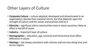 Other Layers of Culture
• Corporate Culture – culture adopted, developed and disseminated in an
organization; deviate from national norms, but that depends upon the
strength of culture and the values and practices tied to it
• Ethnicity – significant ethnic communities exist in many countries; likely to
affect a myriad of issues
• Industry – important layer of culture
• Demographics – education, age, seniority and hierarchical level affect
difference in values
• Ideology – not always consistent with cultures and can vary along time and
across regions
 