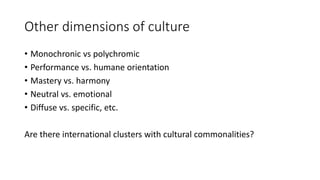 Other dimensions of culture
• Monochronic vs polychromic
• Performance vs. humane orientation
• Mastery vs. harmony
• Neutral vs. emotional
• Diffuse vs. specific, etc.
Are there international clusters with cultural commonalities?
 