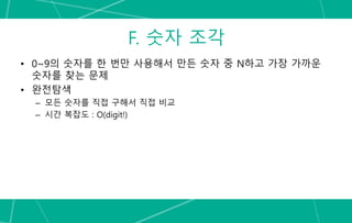 F. 숫자 조각
• 0~9의 숫자를 한 번만 사용해서 만든 숫자 중 N하고 가장 가까운
숫자를 찾는 문제
• 완전탐색
– 모든 숫자를 직접 구해서 직접 비교
– 시간 복잡도 : O(digit!)
 