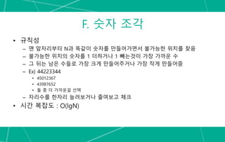 F. 숫자 조각
• 규칙성
– 맨 앞자리부터 N과 똑같이 숫자를 만들어가면서 불가능한 위치를 찾음
– 불가능한 위치의 숫자를 1 더하거나 1 빼는것이 가장 가까운 수
– 그 뒤는 남은 수들로 가장 크게 만들어주거나 가장 작게 만들어줌
– Ex) 44223344
• 45012367
• 43987652
• 둘 중 더 가까운걸 선택
– 자리수를 한자리 늘려보거나 줄여보고 체크
• 시간 복잡도 : O(lgN)
 