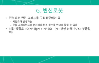 G. 변신로봇
• 전처리로 완전 그래프를 구성해주어야 함
– 시간초과 발생가능
– 무향 그래프이므로 전처리의 반복 횟수를 반으로 줄일 수 있음
• 시간 복잡도 : O(N^2lgN + N^2K) (N : 변신 상태 수, K : 부품길
이)
 